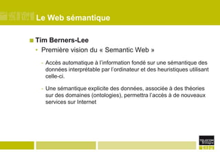 Le Web sémantiqueTim Berners-LeePremière vision du « Semantic Web »Accès automatique à l’information fondé sur une sémantique des données interprétable par l’ordinateur et des heuristiques utilisant celle-ci.Une sémantique explicite des données, associée à des théories sur des domaines (ontologies), permettra l’accès à de nouveaux services sur Internet