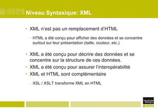 Niveau Syntaxique: XMLXML n’est pas un remplacement d’HTMLHTML a été conçu pour afficher des données et se concentre surtout sur leur présentation (taille, couleur, etc.)XML a été conçu pour décrire des données et se concentre sur la structure de ces données.XML a été conçu pour assurer l’interopérabilitéXML et HTML sont complémentaireXSL / XSLT transforme XML en HTML