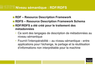 Niveau sémantique : RDF/RDFSRDF – Resource Description FrameworkRDFS – Resource Description Framework SchemaRDF/RDFS a été créé pour le traitement des métadonnéesCe sont des langages de description de métadonnées au niveau sémantiqueFournit l’interopérabilité – au niveau sémantique - entre applications pour l’échange, le partage et la réutilisation d’informations non interprétable pour la machine