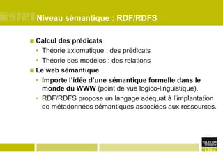 Niveau sémantique : RDF/RDFSCalcul des prédicatsThéorie axiomatique : des prédicatsThéorie des modèles : des relationsLe web sémantiqueImporte l’idée d’une sémantique formelle dans le monde du WWW (point de vue logico-linguistique).RDF/RDFS propose un langage adéquat à l’implantation de métadonnées sémantiques associées aux ressources.
