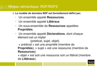 Niveau sémantique: RDF/RDFSLe modèle de données RDF est formellement défini par: Un ensemble appelé Ressources. Un ensemble appelé Littéraux Un sous-ensemble de Ressources appelées Propriétés. Un ensemble appelé Déclarations, dont chaque élément est un triplet 		(prédicat, sujet, objet) « prédicat » est une propriété (membre de Propriétés), « sujet » est une ressource (membre de Ressources)« objet » est soit une ressource soit un littéral (membre de Littéraux).