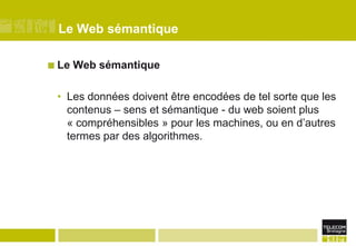 Le Web sémantiqueLe Web sémantiqueLes données doivent être encodées de tel sorte que les contenus – sens et sémantique - du web soient plus « compréhensibles » pour les machines, ou en d’autres termes par des algorithmes.