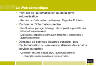 Le Web sémantiquePoint clé de l’automatisation ou de la semi-automatisationRecherche d’information pertinentes : Rappel et PrécisionRecherche d’information préciseRéutilisation, partage, échange  et composition possible des informations retrouvéesMais aussi, capacité à concevoir certaines « opérations  » automatiquementDonc pas de services élaborés possible : pas d’automatisation ou semi-automatisation de certains services ou tâchesComment assurer le B2B, B2C “automatiquement”Exemple: voyage complexe avec réservation,