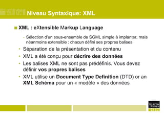 Niveau Syntaxique: XMLXML : eXtensible Markup Language Sélection d’un sous-ensemble de SGML simple à implanter, mais néanmoins extensible : chacun défini ses propres balisesSéparation de la présentation et du contenuXML a été conçu pour décrire des donnéesLes balises XML ne sont pas prédéfinis. Vous devez définir vos propres balisesXML utilise un Document Type Definition (DTD) or an XML Schéma pour un « modèle » des données