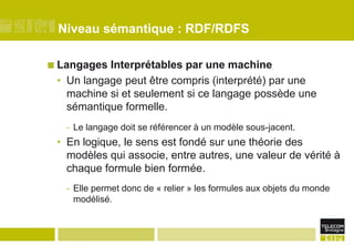 Niveau sémantique : RDF/RDFSLangages Interprétables par une machineUn langage peut être compris (interprété) par une machine si et seulement si ce langage possède une sémantique formelle. Le langage doit se référencer à un modèle sous-jacent.En logique, le sens est fondé sur une théorie des modèles qui associe, entre autres, une valeur de vérité à chaque formule bien formée.Elle permet donc de « relier » les formules aux objets du monde modélisé.