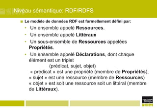 Niveau sémantique: RDF/RDFSLe modèle de données RDF est formellement défini par: Un ensemble appelé Ressources. Un ensemble appelé Littéraux Un sous-ensemble de Ressources appelées Propriétés. Un ensemble appelé Déclarations, dont chaque élément est un triplet 		(prédicat, sujet, objet) « prédicat » est une propriété (membre de Propriétés), « sujet » est une ressource (membre de Ressources)« objet » est soit une ressource soit un littéral (membre de Littéraux).