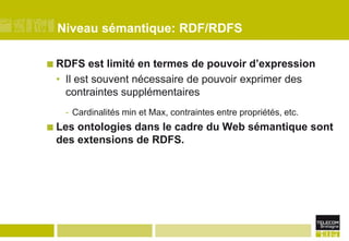 Niveau sémantique: RDF/RDFSRDFS est limité en termes de pouvoir d’expressionIl est souvent nécessaire de pouvoir exprimer des contraintes supplémentairesCardinalités min et Max, contraintes entre propriétés, etc.Les ontologies dans le cadre du Web sémantique sont des extensions de RDFS.