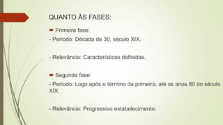 QUANTO ÀS FASES:
 Primeira fase:
- Período: Década de 30, século XIX.
- Relevância: Características definidas.
 Segunda fase:
- Período: Logo após o término da primeira, até os anos 80 do século
XIX.
- Relevância: Progressivo estabelecimento.
 