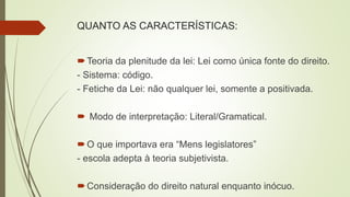 QUANTO AS CARACTERÍSTICAS:
Teoria da plenitude da lei: Lei como única fonte do direito.
- Sistema: código.
- Fetiche da Lei: não qualquer lei, somente a positivada.
 Modo de interpretação: Literal/Gramatical.
O que importava era “Mens legislatores”
- escola adepta à teoria subjetivista.
Consideração do direito natural enquanto inócuo.
 