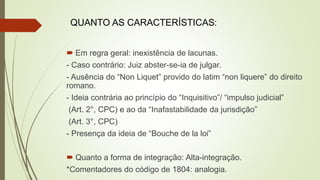  Em regra geral: inexistência de lacunas.
- Caso contrário: Juiz abster-se-ia de julgar.
- Ausência do “Non Liquet” provido do latim “non liquere” do direito
romano.
- Ideia contrária ao princípio do “Inquisitivo”/ “impulso judicial”
(Art. 2°, CPC) e ao da “Inafastabilidade da jurisdição”
(Art. 3°, CPC)
- Presença da ideia de “Bouche de la loi”
 Quanto a forma de integração: Alta-integração.
*Comentadores do código de 1804: analogia.
QUANTO AS CARACTERÍSTICAS:
 