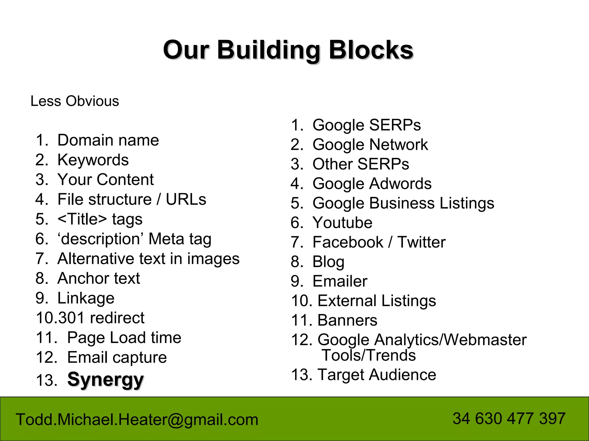 Our Building Blocks
 Less Obvious
                                  1. Google SERPs
  1. Domain name                  2. Google Network
  2. Keywords                     3. Other SERPs
  3. Your Content                 4. Google Adwords
  4. File structure / URLs        5. Google Business Listings
  5. <Title> tags                 6. Youtube
  6. ‘description’ Meta tag       7. Facebook / Twitter
  7. Alternative text in images   8. Blog
  8. Anchor text                  9. Emailer
  9. Linkage                      10. External Listings
  10.301 redirect                 11. Banners
  11. Page Load time              12. Google Analytics/Webmaster
  12. Email capture                   Tools/Trends
  13. Synergy                     13. Target Audience

Todd.Michael.Heater@gmail.com                         34 630 477 397
 