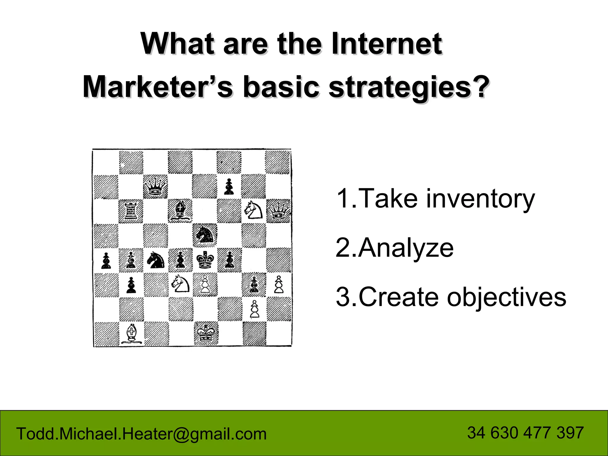 What are the Internet
       Marketer’s basic strategies?


                                1.Take inventory
                                2.Analyze
                                3.Create objectives



Todd.Michael.Heater@gmail.com               34 630 477 397
 