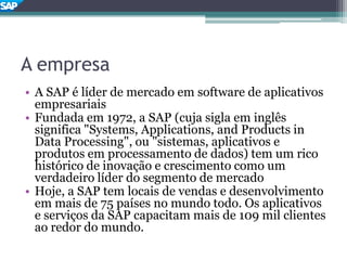 A empresa
• A SAP é líder de mercado em software de aplicativos
empresariais
• Fundada em 1972, a SAP (cuja sigla em inglês
significa "Systems, Applications, and Products in
Data Processing", ou "sistemas, aplicativos e
produtos em processamento de dados) tem um rico
histórico de inovação e crescimento como um
verdadeiro líder do segmento de mercado
• Hoje, a SAP tem locais de vendas e desenvolvimento
em mais de 75 países no mundo todo. Os aplicativos
e serviços da SAP capacitam mais de 109 mil clientes
ao redor do mundo.
 