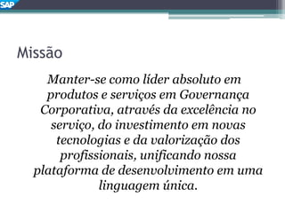 Missão
Manter-se como líder absoluto em
produtos e serviços em Governança
Corporativa, através da excelência no
serviço, do investimento em novas
tecnologias e da valorização dos
profissionais, unificando nossa
plataforma de desenvolvimento em uma
linguagem única.
 