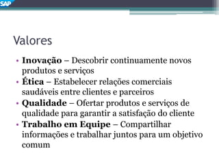 Valores
• Inovação – Descobrir continuamente novos
produtos e serviços
• Ética – Estabelecer relações comerciais
saudáveis entre clientes e parceiros
• Qualidade – Ofertar produtos e serviços de
qualidade para garantir a satisfação do cliente
• Trabalho em Equipe – Compartilhar
informações e trabalhar juntos para um objetivo
comum
 