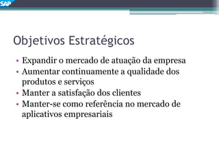 Objetivos Estratégicos
• Expandir o mercado de atuação da empresa
• Aumentar continuamente a qualidade dos
produtos e serviços
• Manter a satisfação dos clientes
• Manter-se como referência no mercado de
aplicativos empresariais
 