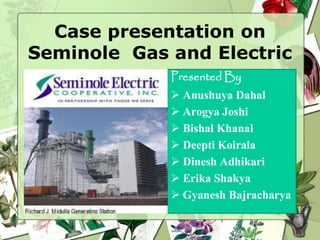 Case presentation on
Seminole Gas and Electric
Presented By
 Anushuya Dahal
 Arogya Joshi
 Bishal Khanal
 Deepti Koirala
 Dinesh Adhikari
 Erika Shakya
 Gyanesh Bajracharya
 