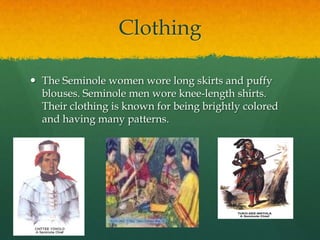 ClothingThe Seminole women wore long skirts and puffy blouses. Seminole men wore knee-length shirts. Their clothing is known for being brightly colored and having many patterns.