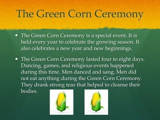 The Green Corn CeremonyThe Green Corn Ceremony is a special event. It is held every year to celebrate the growing season. It also celebrates a new year and new beginnings. The Green Corn Ceremony lasted four to eight days. Dancing, games, and religious events happened during this time. Men danced and sang. Men did not eat anything during the Green Corn Ceremony. They drank strong teas that helped to cleanse their bodies.