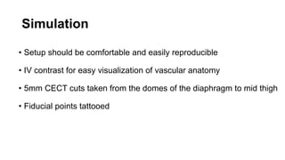 Simulation
• Setup should be comfortable and easily reproducible
• IV contrast for easy visualization of vascular anatomy
• 5mm CECT cuts taken from the domes of the diaphragm to mid thigh
• Fiducial points tattooed
 