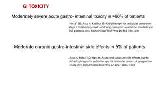 Moderately severe acute gastro- intestinal toxicity in ≈60% of patients
Fossa˚ SD, Aass N, Kaalhus O: Radiotherapy for testicular seminoma
stage I: Treatment results and long-term post-irradiation morbidity in
365 patients. Int J Radiat Oncol Biol Phys 16:383-388,1989
Moderate chronic gastro-intestinal side effects in 5% of patients
Aass N, Fossa˚ SD, Høst H: Acute and subacute side effects due to
infradiaphragmatic radiotherapy for testicular cancer: A prospective
study. Int J Radiat Oncol Biol Phys 22:1057-1064, 1992
GI TOXICITY
 