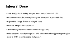Integral Dose
• Total energy absorbed by body or by some specified part of it.
• Product of mean dose multiplied by the volume of tissue irradiated.
• Higher the Energy  Lesser Integral Dose
• Increase Integral dose with IMRT
• Theoretically increased risk of second malignancy
• Practically less toxicity using IMRT and no evidence to suggest high integral
dose of IMRT causing second malignancy
 