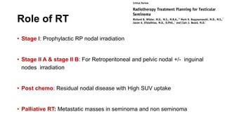 Role of RT
• Stage I: Prophylactic RP nodal irradiation
• Stage II A & stage II B: For Retroperitoneal and pelvic nodal +/- inguinal
nodes irradiation
• Post chemo: Residual nodal disease with High SUV uptake
• Palliative RT: Metastatic masses in seminoma and non seminoma
 