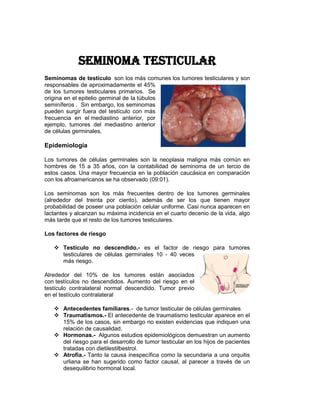 Seminoma testicular
Seminomas de testículo son los más comunes los tumores testiculares y son
responsables de aproximadamente el 45%
de los tumores testiculares primarios. Se
origina en el epitelio germinal de la túbulos
seminíferos . Sin embargo, los seminomas
pueden surgir fuera del testículo con más
frecuencia en el mediastino anterior, por
ejemplo, tumores del mediastino anterior
de células germinales.

Epidemiología

Los tumores de células germinales son la neoplasia maligna más común en
hombres de 15 a 35 años, con la contabilidad de seminoma de un tercio de
estos casos. Una mayor frecuencia en la población caucásica en comparación
con los afroamericanos se ha observado (09:01).

Los seminomas son los más frecuentes dentro de los tumores germinales
(alrededor del treinta por ciento), además de ser los que tienen mayor
probabilidad de poseer una población celular uniforme. Casi nunca aparecen en
lactantes y alcanzan su máxima incidencia en el cuarto decenio de la vida, algo
más tarde que el resto de los tumores testiculares.

Los factores de riesgo

    Testículo no descendido.- es el factor de riesgo para tumores
     testiculares de células germinales 10 - 40 veces
     más riesgo.

Alrededor del 10% de los tumores están asociados
con testículos no descendidos. Aumento del riesgo en el
testículo contralateral normal descendido. Tumor previo
en el testículo contralateral

    Antecedentes familiares.- de tumor testicular de células germinales
    Traumatismos.- El antecedente de traumatismo testicular aparece en el
     15% de los casos, sin embargo no existen evidencias que indiquen una
     relación de causalidad.
    Hormonas.- Algunos estudios epidemiológicos demuestran un aumento
     del riesgo para el desarrollo de tumor testicular en los hijos de pacientes
     tratadas con dietilestilbestrol.
    Atrofia.- Tanto la causa inespecífica como la secundaria a una orquitis
     urliana se han sugerido como factor causal, al parecer a través de un
     desequilibrio hormonal local.
 