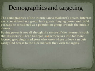 The demographics of the internet are a marketer’s dream. Internet
users considered as a group have greater buying power and could
perhaps be considered as a population group towards the middle classes.
Buying power is not all though.the nature of the internet is such
that its users will tend to organise themeselves into for more
focused groupings marketers who know where to look can quit
easily find access to the nice markets they wish to targets.

 