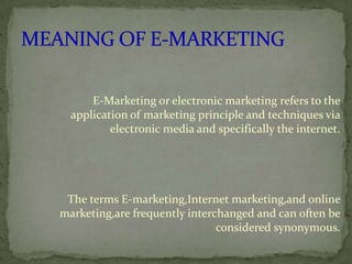 E-Marketing or electronic marketing refers to the
application of marketing principle and techniques via
electronic media and specifically the internet.

The terms E-marketing,Internet marketing,and online
marketing,are frequently interchanged and can often be
considered synonymous.

 