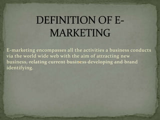E-marketing encompasses all the activities a business conducts
via the world wide web with the aim of attracting new
business, relating current business developing and brand
identifying.

 