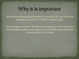 Internet marketing has become a necessity for any business
hoping to succeed in today’s market place.
It creating an internet marketing strategy is a neccessary for
second step to drive new visitors to your site and encourage
current visitors to return.

 