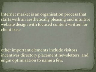 Internet market is an organisation process that
starts with an aesthetically pleasing and intuitive
website design with focused content written for
client base

other important elements include visitors
incentives,directory placement,newsletters, and
engin optimization to name a few.

 