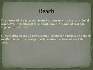 The nature of the internet means business now have a truly global
reach. While traditional media costs limit this kind of reach to
huge mutinationals.

E- marketing opens up new avenues for smaller business on a much
smaller budget,to access potential consumers from all over the
world.

 