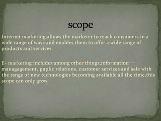 Internet marketing allows the marketer to reach consumers in a
wide range of ways and enables them to offer a wide range of
products and services.
E- marketing includes among other things,information
managagement, puplic relations, customer services and sale with
the range of new technologies becoming available all the time,this
scope can only grow.

 