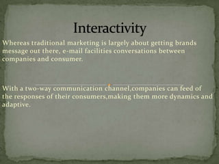 Whereas traditional marketing is largely about getting brands
message out there, e-mail facilities conversations between
companies and consumer.

With a two-way communication channel,companies can feed of
the responses of their consumers,making them more dynamics and
adaptive.

 