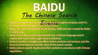 The Chinese Search
Engine• Baidu is the dominant Chinese internet search engine company, and it is
the equivalent to Google in the United States.
• Baidu, Inc. was incorporated on 18 January, 2000 and was created by Robin
Li and Eric Xu.
• Baidu.com is the second most popular but a Chinese language search
engine with nearly 10% usage share in searches.
• Baidu is similar to Google and offers similar products and services, but the
focus is China where it controls most of the search market.
• Baidu censors search results and other content in accordance with Chinese
regulations. Hackesh
 