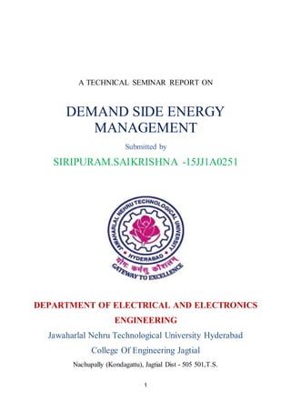 1
A TECHNICAL SEMINAR REPORT ON
DEMAND SIDE ENERGY
MANAGEMENT
Submitted by
SIRIPURAM.SAIKRISHNA -15JJ1A0251
DEPARTMENT OF ELECTRICAL AND ELECTRONICS
ENGINEERING
Jawaharlal Nehru Technological University Hyderabad
College Of Engineering Jagtial
Nachupally (Kondagattu), Jagtial Dist - 505 501,T.S.
 