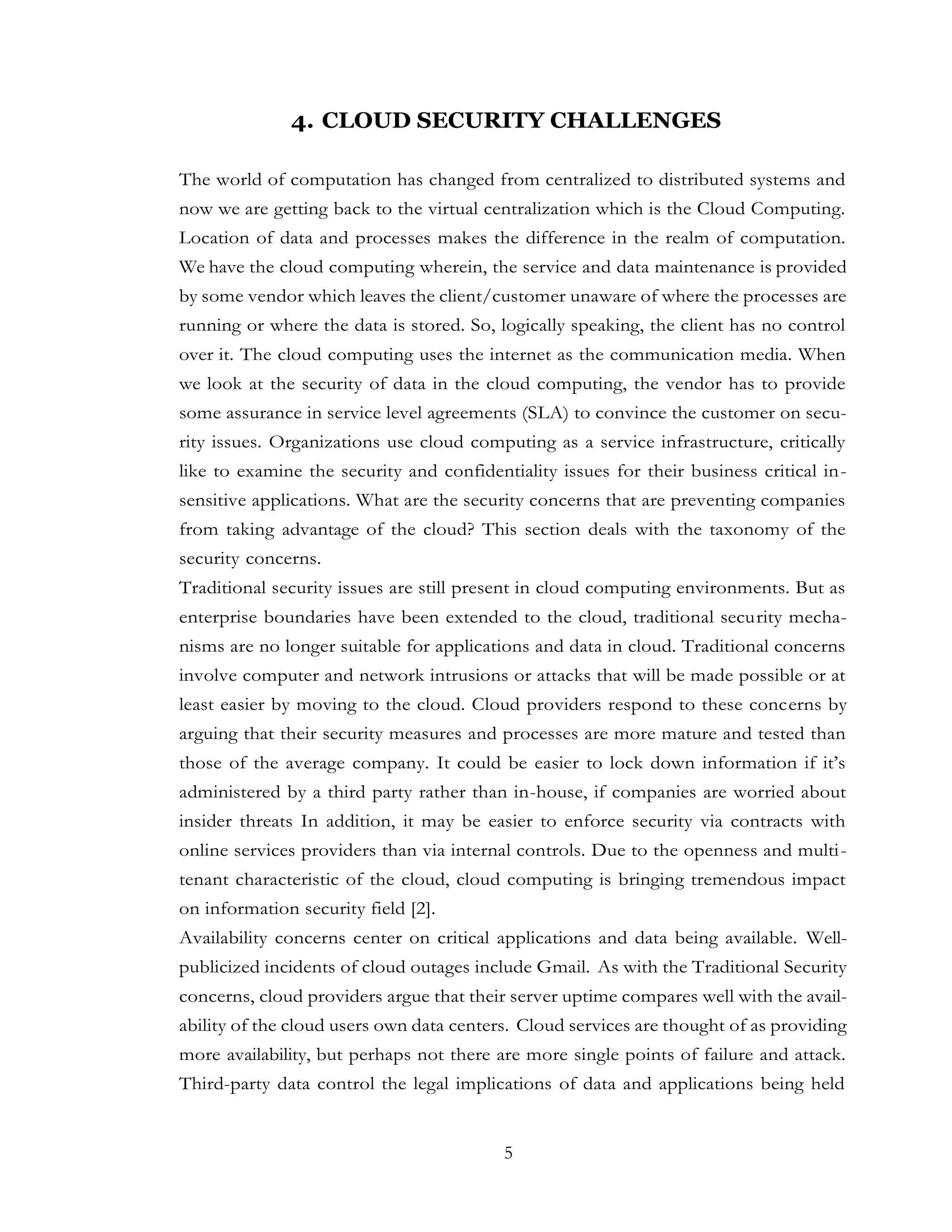 5
4. CLOUD SECURITY CHALLENGES
The world of computation has changed from centralized to distributed systems and
now we are getting back to the virtual centralization which is the Cloud Computing.
Location of data and processes makes the difference in the realm of computation.
We have the cloud computing wherein, the service and data maintenance is provided
by some vendor which leaves the client/customer unaware of where the processes are
running or where the data is stored. So, logically speaking, the client has no control
over it. The cloud computing uses the internet as the communication media. When
we look at the security of data in the cloud computing, the vendor has to provide
some assurance in service level agreements (SLA) to convince the customer on secu-
rity issues. Organizations use cloud computing as a service infrastructure, critically
like to examine the security and confidentiality issues for their business critical in-
sensitive applications. What are the security concerns that are preventing companies
from taking advantage of the cloud? This section deals with the taxonomy of the
security concerns.
Traditional security issues are still present in cloud computing environments. But as
enterprise boundaries have been extended to the cloud, traditional security mecha-
nisms are no longer suitable for applications and data in cloud. Traditional concerns
involve computer and network intrusions or attacks that will be made possible or at
least easier by moving to the cloud. Cloud providers respond to these concerns by
arguing that their security measures and processes are more mature and tested than
those of the average company. It could be easier to lock down information if it’s
administered by a third party rather than in-house, if companies are worried about
insider threats In addition, it may be easier to enforce security via contracts with
online services providers than via internal controls. Due to the openness and multi-
tenant characteristic of the cloud, cloud computing is bringing tremendous impact
on information security field [2].
Availability concerns center on critical applications and data being available. Well-
publicized incidents of cloud outages include Gmail. As with the Traditional Security
concerns, cloud providers argue that their server uptime compares well with the avail-
ability of the cloud users own data centers. Cloud services are thought of as providing
more availability, but perhaps not there are more single points of failure and attack.
Third-party data control the legal implications of data and applications being held
 