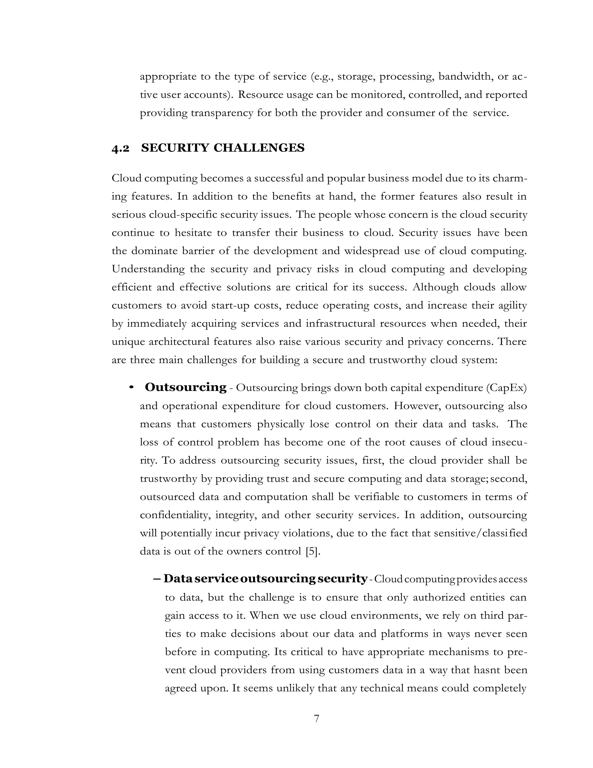 7
appropriate to the type of service (e.g., storage, processing, bandwidth, or ac-
tive user accounts). Resource usage can be monitored, controlled, and reported
providing transparency for both the provider and consumer of the service.
4.2 SECURITY CHALLENGES
Cloud computing becomes a successful and popular business model due to its charm-
ing features. In addition to the benefits at hand, the former features also result in
serious cloud-specific security issues. The people whose concern is the cloud security
continue to hesitate to transfer their business to cloud. Security issues have been
the dominate barrier of the development and widespread use of cloud computing.
Understanding the security and privacy risks in cloud computing and developing
efficient and effective solutions are critical for its success. Although clouds allow
customers to avoid start-up costs, reduce operating costs, and increase their agility
by immediately acquiring services and infrastructural resources when needed, their
unique architectural features also raise various security and privacy concerns. There
are three main challenges for building a secure and trustworthy cloud system:
• Outsourcing - Outsourcing brings down both capital expenditure (CapEx)
and operational expenditure for cloud customers. However, outsourcing also
means that customers physically lose control on their data and tasks. The
loss of control problem has become one of the root causes of cloud insecu-
rity. To address outsourcing security issues, first, the cloud provider shall be
trustworthy by providing trust and secure computing and data storage;second,
outsourced data and computation shall be verifiable to customers in terms of
confidentiality, integrity, and other security services. In addition, outsourcing
will potentially incur privacy violations, due to the fact that sensitive/classified
data is out of the owners control [5].
– Dataserviceoutsourcing security-Cloudcomputingprovidesaccess
to data, but the challenge is to ensure that only authorized entities can
gain access to it. When we use cloud environments, we rely on third par-
ties to make decisions about our data and platforms in ways never seen
before in computing. Its critical to have appropriate mechanisms to pre-
vent cloud providers from using customers data in a way that hasnt been
agreed upon. It seems unlikely that any technical means could completely
 