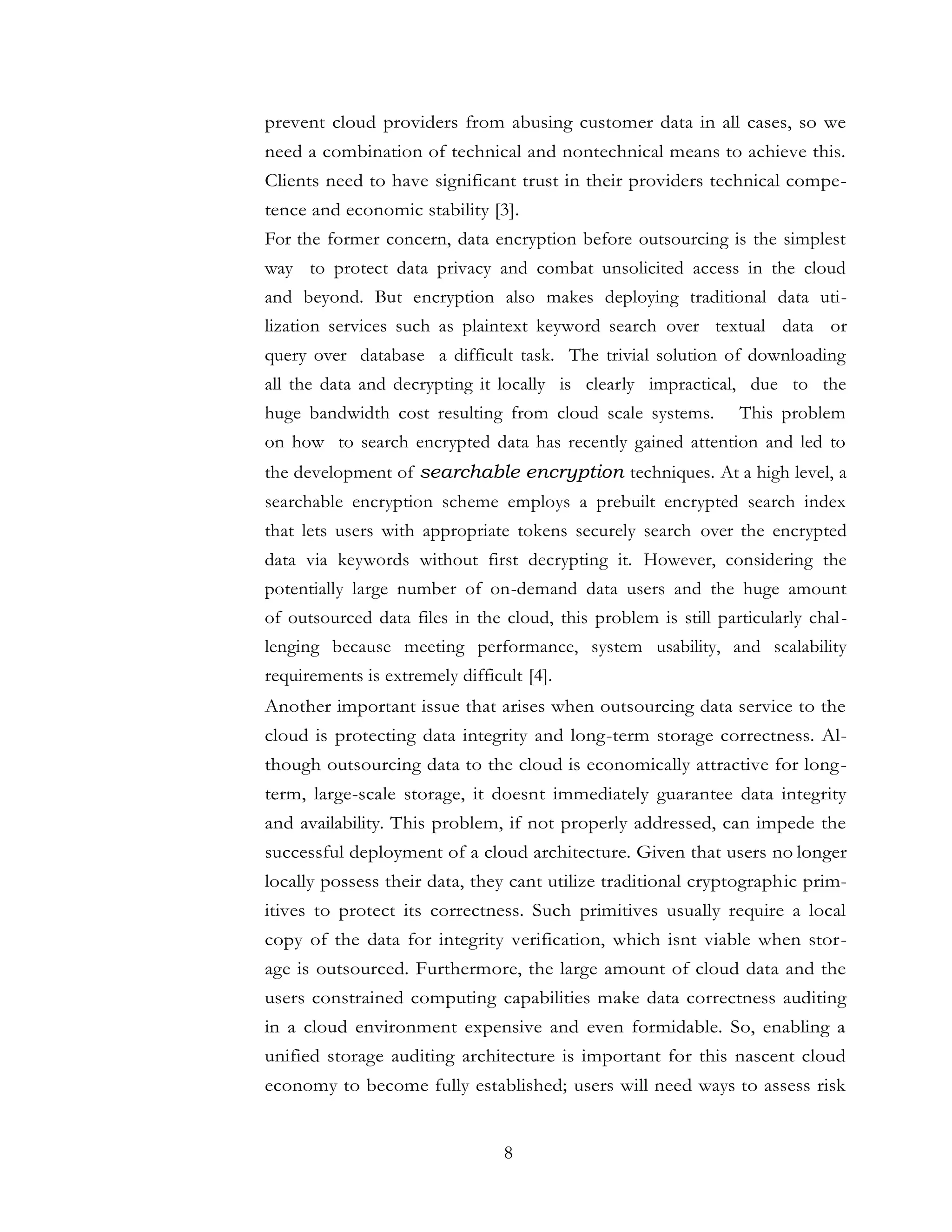8
prevent cloud providers from abusing customer data in all cases, so we
need a combination of technical and nontechnical means to achieve this.
Clients need to have significant trust in their providers technical compe-
tence and economic stability [3].
For the former concern, data encryption before outsourcing is the simplest
way to protect data privacy and combat unsolicited access in the cloud
and beyond. But encryption also makes deploying traditional data uti-
lization services such as plaintext keyword search over textual data or
query over database a difficult task. The trivial solution of downloading
all the data and decrypting it locally is clearly impractical, due to the
huge bandwidth cost resulting from cloud scale systems. This problem
on how to search encrypted data has recently gained attention and led to
the development of searchable encryption techniques. At a high level, a
searchable encryption scheme employs a prebuilt encrypted search index
that lets users with appropriate tokens securely search over the encrypted
data via keywords without first decrypting it. However, considering the
potentially large number of on-demand data users and the huge amount
of outsourced data files in the cloud, this problem is still particularly chal-
lenging because meeting performance, system usability, and scalability
requirements is extremely difficult [4].
Another important issue that arises when outsourcing data service to the
cloud is protecting data integrity and long-term storage correctness. Al-
though outsourcing data to the cloud is economically attractive for long-
term, large-scale storage, it doesnt immediately guarantee data integrity
and availability. This problem, if not properly addressed, can impede the
successful deployment of a cloud architecture. Given that users no longer
locally possess their data, they cant utilize traditional cryptographic prim-
itives to protect its correctness. Such primitives usually require a local
copy of the data for integrity verification, which isnt viable when stor-
age is outsourced. Furthermore, the large amount of cloud data and the
users constrained computing capabilities make data correctness auditing
in a cloud environment expensive and even formidable. So, enabling a
unified storage auditing architecture is important for this nascent cloud
economy to become fully established; users will need ways to assess risk
 