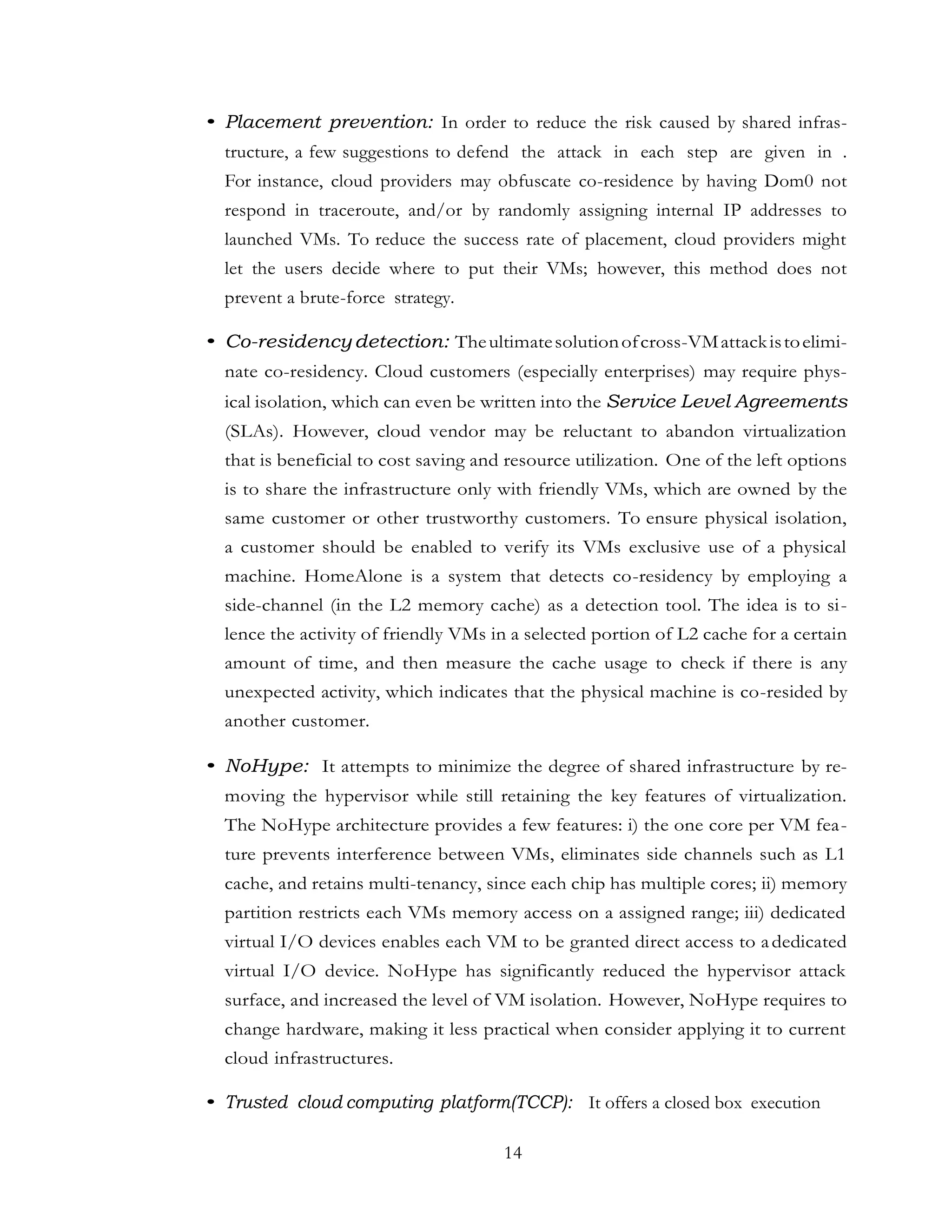 14
• Placement prevention: In order to reduce the risk caused by shared infras-
tructure, a few suggestions to defend the attack in each step are given in .
For instance, cloud providers may obfuscate co-residence by having Dom0 not
respond in traceroute, and/or by randomly assigning internal IP addresses to
launched VMs. To reduce the success rate of placement, cloud providers might
let the users decide where to put their VMs; however, this method does not
prevent a brute-force strategy.
• Co-residencydetection: Theultimatesolutionofcross-VMattackistoelimi-
nate co-residency. Cloud customers (especially enterprises) may require phys-
ical isolation, which can even be written into the Service Level Agreements
(SLAs). However, cloud vendor may be reluctant to abandon virtualization
that is beneficial to cost saving and resource utilization. One of the left options
is to share the infrastructure only with friendly VMs, which are owned by the
same customer or other trustworthy customers. To ensure physical isolation,
a customer should be enabled to verify its VMs exclusive use of a physical
machine. HomeAlone is a system that detects co-residency by employing a
side-channel (in the L2 memory cache) as a detection tool. The idea is to si-
lence the activity of friendly VMs in a selected portion of L2 cache for a certain
amount of time, and then measure the cache usage to check if there is any
unexpected activity, which indicates that the physical machine is co-resided by
another customer.
• NoHype: It attempts to minimize the degree of shared infrastructure by re-
moving the hypervisor while still retaining the key features of virtualization.
The NoHype architecture provides a few features: i) the one core per VM fea-
ture prevents interference between VMs, eliminates side channels such as L1
cache, and retains multi-tenancy, since each chip has multiple cores; ii) memory
partition restricts each VMs memory access on a assigned range; iii) dedicated
virtual I/O devices enables each VM to be granted direct access to adedicated
virtual I/O device. NoHype has significantly reduced the hypervisor attack
surface, and increased the level of VM isolation. However, NoHype requires to
change hardware, making it less practical when consider applying it to current
cloud infrastructures.
• Trusted cloud computing platform(TCCP): It offers a closed box execution
 
