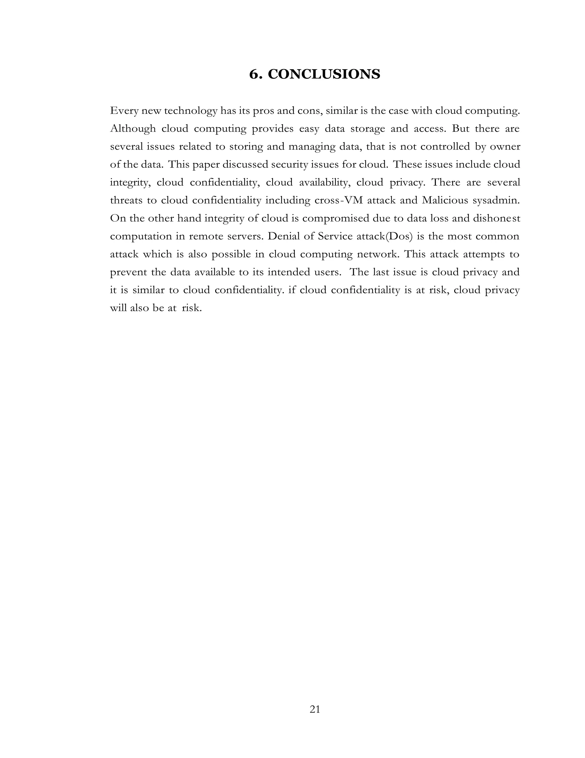 21
6. CONCLUSIONS
Every new technology has its pros and cons, similar is the case with cloud computing.
Although cloud computing provides easy data storage and access. But there are
several issues related to storing and managing data, that is not controlled by owner
of the data. This paper discussed security issues for cloud. These issues include cloud
integrity, cloud confidentiality, cloud availability, cloud privacy. There are several
threats to cloud confidentiality including cross-VM attack and Malicious sysadmin.
On the other hand integrity of cloud is compromised due to data loss and dishonest
computation in remote servers. Denial of Service attack(Dos) is the most common
attack which is also possible in cloud computing network. This attack attempts to
prevent the data available to its intended users. The last issue is cloud privacy and
it is similar to cloud confidentiality. if cloud confidentiality is at risk, cloud privacy
will also be at risk.
 