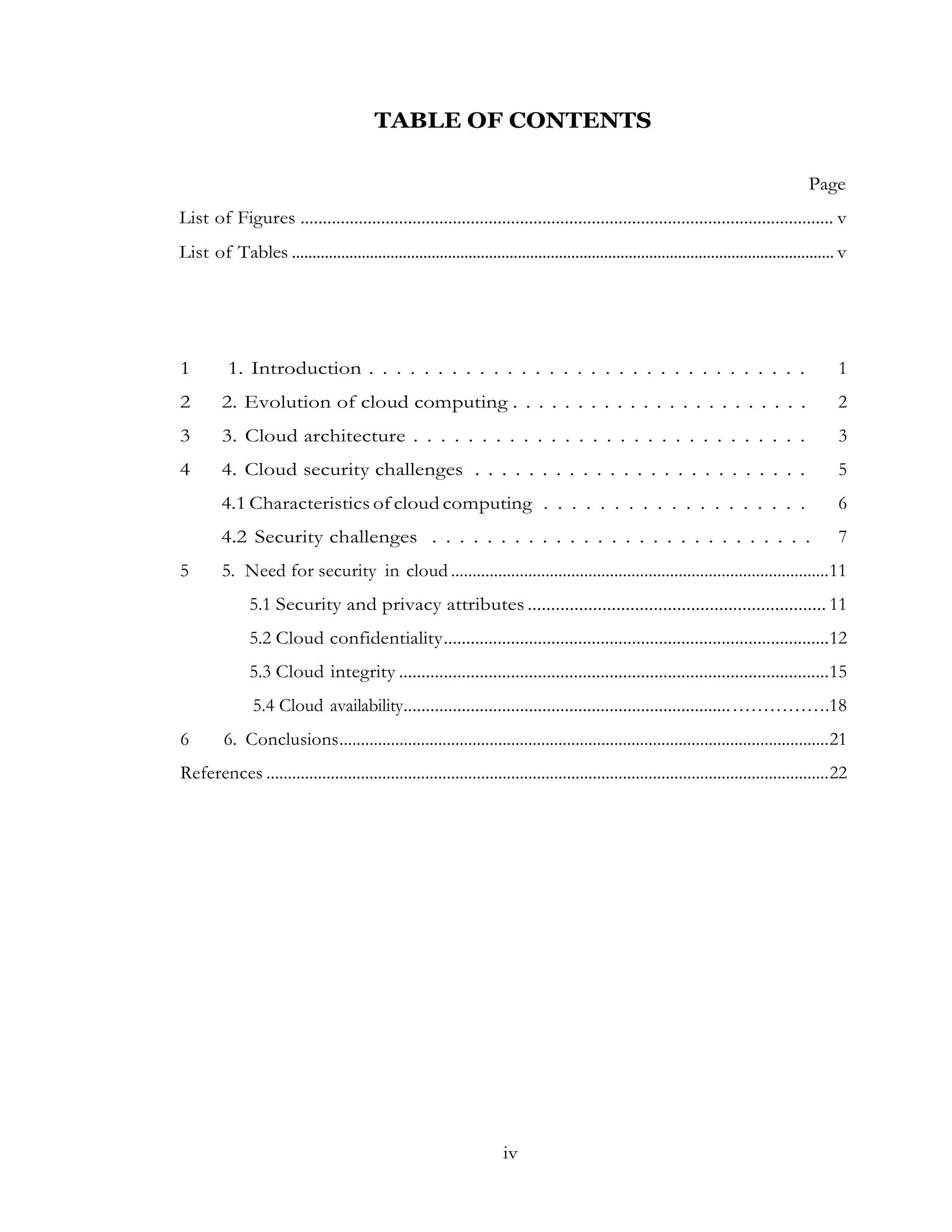 iv
TABLE OF CONTENTS
Page
List of Figures ....................................................................................................................... v
List of Tables .................................................................................................................................... v
1 1. Introduction . . . . . . . . . . . . . . . . . . . . . . . . . . . . . . . . 1
2 2. Evolution of cloud computing . . . . . . . . . . . . . . . . . . . . . . . 2
3 3. Cloud architecture . . . . . . . . . . . . . . . . . . . . . . . . . . . . . 3
4 4. Cloud security challenges . . . . . . . . . . . . . . . . . . . . . . . . . 5
4.1 Characteristics of cloud computing . . . . . . . . . . . . . . . . . . . 6
4.2 Security challenges . . . . . . . . . . . . . . . . . . . . . . . . . . . . 7
5 5. Need for security in cloud ........................................................................................11
5.1 Security and privacy attributes ................................................................ 11
5.2 Cloud confidentiality......................................................................................12
5.3 Cloud integrity ................................................................................................15
5.4 Cloud availability.........................................................................…………….18
6 6. Conclusions..................................................................................................................21
References ...................................................................................................................................22
 