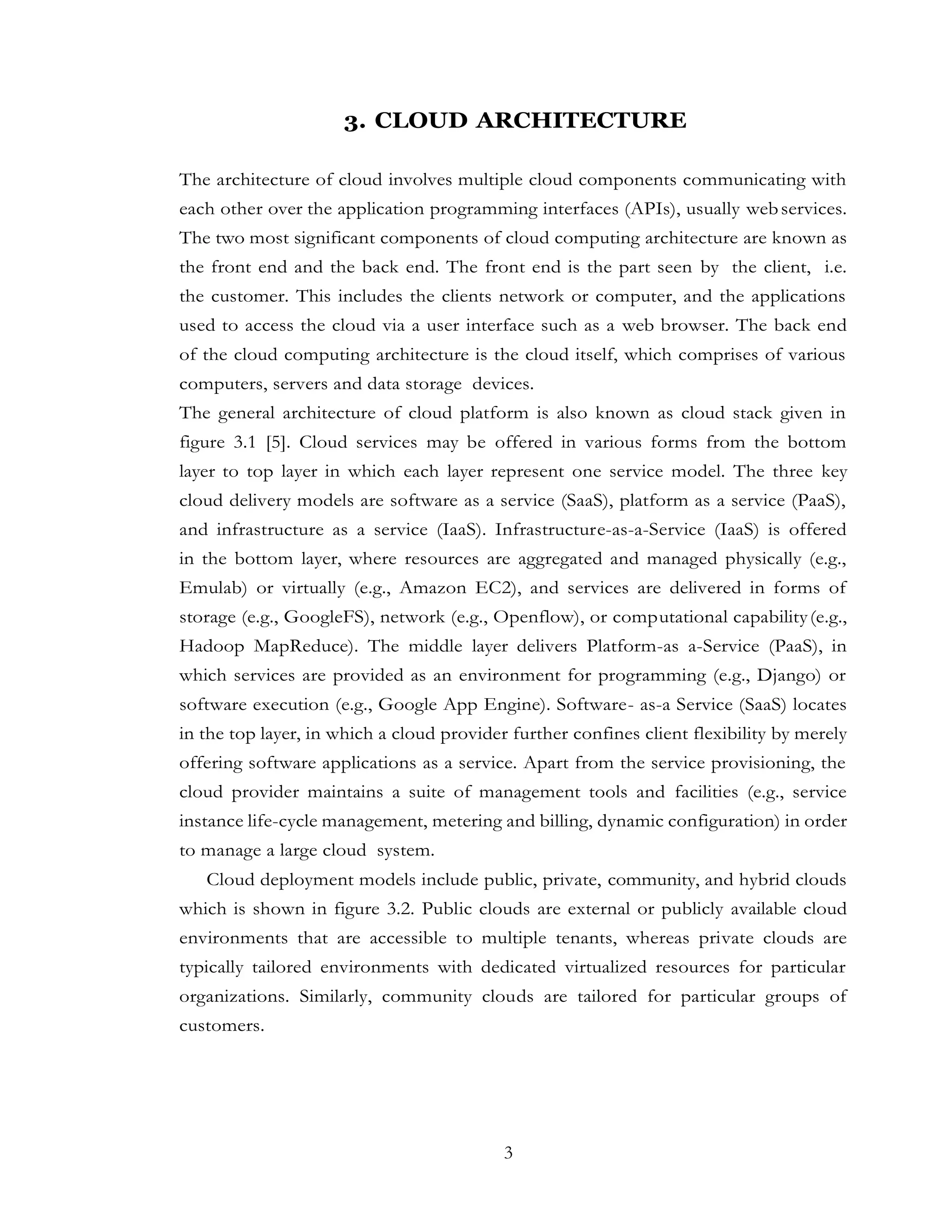 3
3. CLOUD ARCHITECTURE
The architecture of cloud involves multiple cloud components communicating with
each other over the application programming interfaces (APIs), usually webservices.
The two most significant components of cloud computing architecture are known as
the front end and the back end. The front end is the part seen by the client, i.e.
the customer. This includes the clients network or computer, and the applications
used to access the cloud via a user interface such as a web browser. The back end
of the cloud computing architecture is the cloud itself, which comprises of various
computers, servers and data storage devices.
The general architecture of cloud platform is also known as cloud stack given in
figure 3.1 [5]. Cloud services may be offered in various forms from the bottom
layer to top layer in which each layer represent one service model. The three key
cloud delivery models are software as a service (SaaS), platform as a service (PaaS),
and infrastructure as a service (IaaS). Infrastructure-as-a-Service (IaaS) is offered
in the bottom layer, where resources are aggregated and managed physically (e.g.,
Emulab) or virtually (e.g., Amazon EC2), and services are delivered in forms of
storage (e.g., GoogleFS), network (e.g., Openflow), or computational capability(e.g.,
Hadoop MapReduce). The middle layer delivers Platform-as a-Service (PaaS), in
which services are provided as an environment for programming (e.g., Django) or
software execution (e.g., Google App Engine). Software- as-a Service (SaaS) locates
in the top layer, in which a cloud provider further confines client flexibility by merely
offering software applications as a service. Apart from the service provisioning, the
cloud provider maintains a suite of management tools and facilities (e.g., service
instance life-cycle management, metering and billing, dynamic configuration) in order
to manage a large cloud system.
Cloud deployment models include public, private, community, and hybrid clouds
which is shown in figure 3.2. Public clouds are external or publicly available cloud
environments that are accessible to multiple tenants, whereas private clouds are
typically tailored environments with dedicated virtualized resources for particular
organizations. Similarly, community clouds are tailored for particular groups of
customers.
 