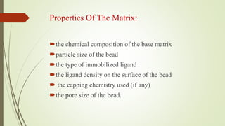 Properties Of The Matrix:
the chemical composition of the base matrix
particle size of the bead
the type of immobilized ligand
the ligand density on the surface of the bead
 the capping chemistry used (if any)
the pore size of the bead.
 