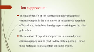 Ion suppression
The major benefit of ion suppression in reversed phase
chromatography is the elimination of mixed mode retention
effects due to ionisable silanol groups remaining on the silica
gel surface
The retention of peptides and proteins in reversed phase
chromatography can be modified by mobile phase pH since
these particular solutes contain ionisable groups.
 