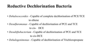 Reductive Dechlorination Bacteria
• Dehalococcoides - Capable of complete dechlorination of PCE/TCE
to ethene
• Desulfuromonas - Capable of dechlorination of PCE and TCE
to cis- DCE
• Desultiftobacterium - Capable of dechlorination of PCE and TCE
to cis-DCE
• Dehalogenimonas - Capable of dechlorination of Trichloropropane
 