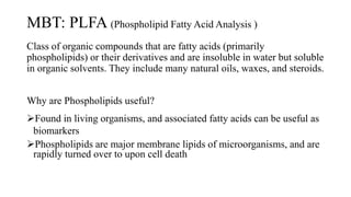 MBT: PLFA (Phospholipid Fatty Acid Analysis )
Class of organic compounds that are fatty acids (primarily
phospholipids) or their derivatives and are insoluble in water but soluble
in organic solvents. They include many natural oils, waxes, and steroids.
Why are Phospholipids useful?
Found in living organisms, and associated fatty acids can be useful as
biomarkers
Phospholipids are major membrane lipids of microorganisms, and are
rapidly turned over to upon cell death
 