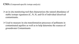 CSIA (Compound-specific isotope analysis)
 an in situ monitoring tool that characterizes the natural abundance of
stable isotope signatures (C, N, H, and O) of individual dissolved
contaminants.
 Used to measure in-situ transformation processes of pollutants in
contaminated aquifers as well as to help determine the sources of
groundwater Contaminants
 